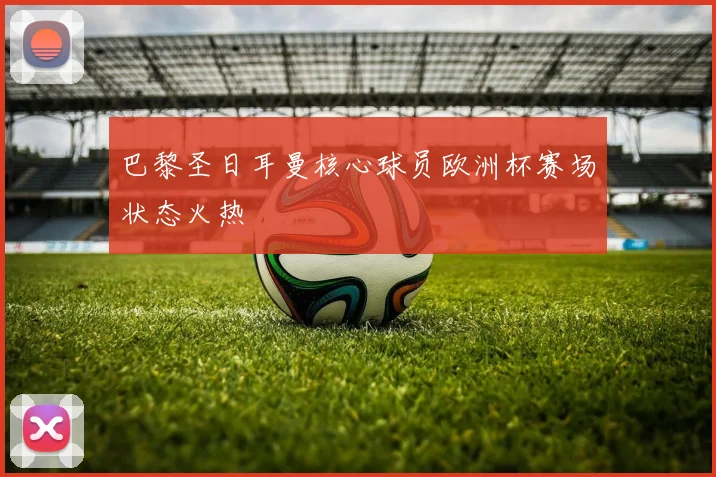 巴黎圣日耳曼核心球员欧洲杯赛场状态火热