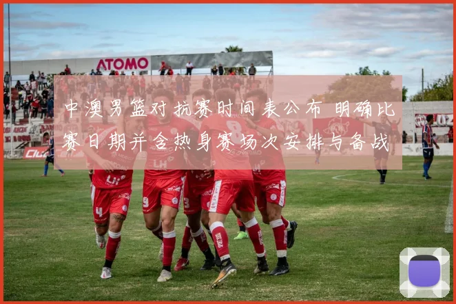 中澳男篮对抗赛时间表公布 明确比赛日期并含热身赛场次安排与备战看点