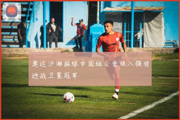 奥运沙滩排球中国组合晋级八强将迎战卫冕冠军