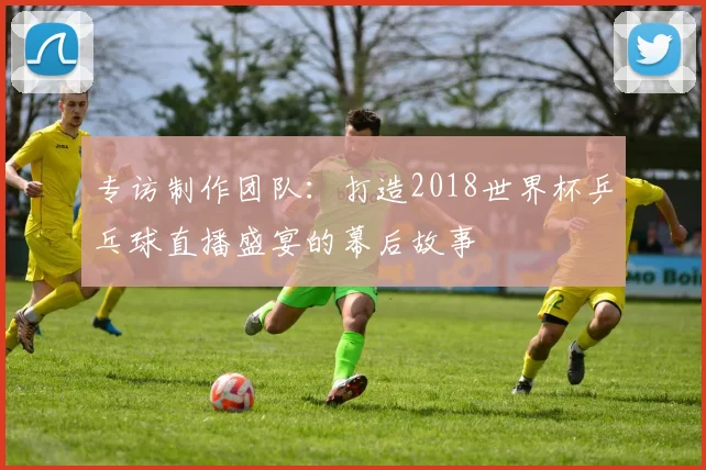 专访制作团队:打造2018世界杯乒乓球直播盛宴的幕后故事