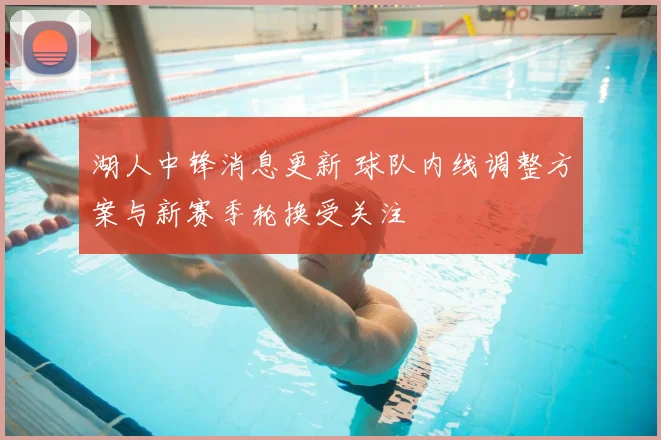 湖人中锋消息更新 球队内线调整方案与新赛季轮换受关注