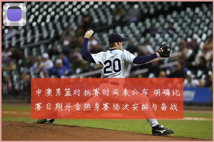 中澳男篮对抗赛时间表公布 明确比赛日期并含热身赛场次安排与备战看点