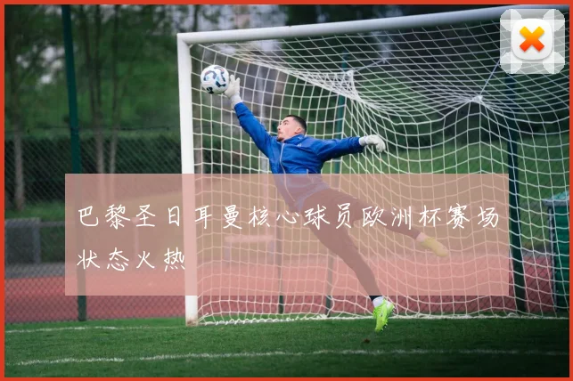 巴黎圣日耳曼核心球员欧洲杯赛场状态火热