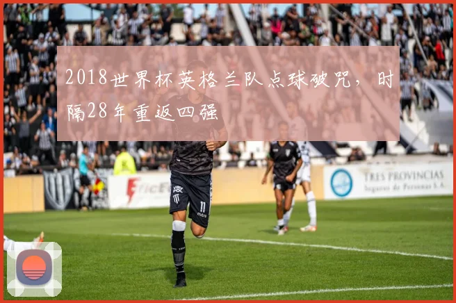 2018世界杯英格兰队点球破咒,时隔28年重返四强