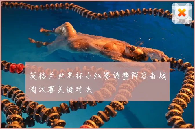 英格兰世界杯小组赛调整阵容备战淘汰赛关键对决