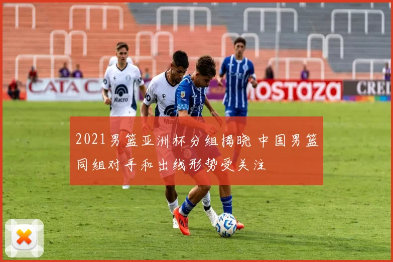 2021男篮亚洲杯分组揭晓 中国男篮同组对手和出线形势受关注