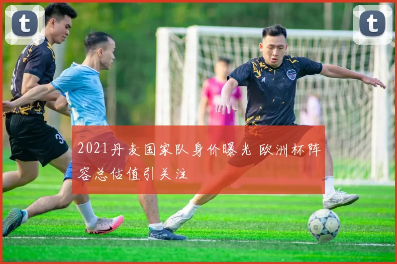 2021丹麦国家队身价曝光 欧洲杯阵容总估值引关注