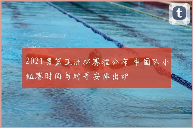 2021男篮亚洲杯赛程公布 中国队小组赛时间与对手安排出炉