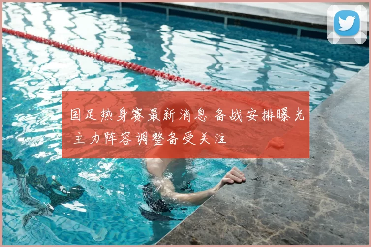 国足热身赛最新消息 备战安排曝光 主力阵容调整备受关注