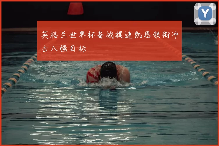 英格兰世界杯备战提速凯恩领衔冲击八强目标