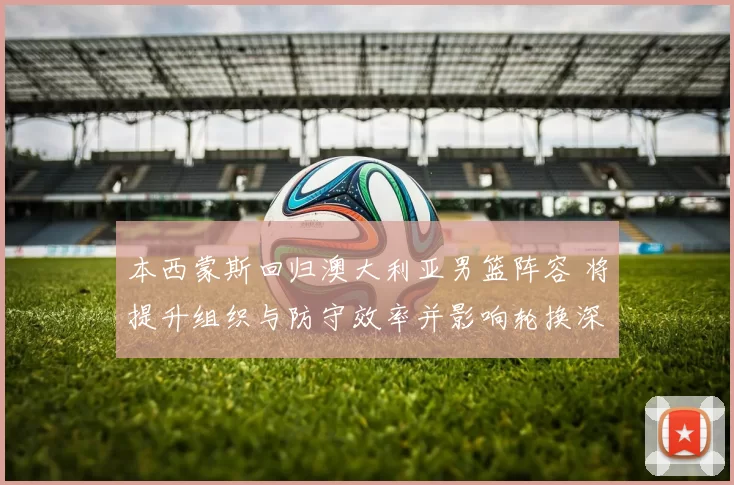 本西蒙斯回归澳大利亚男篮阵容 将提升组织与防守效率并影响轮换深度