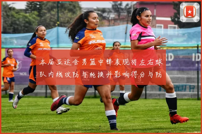 本届亚运会男篮中锋表现将左右球队内线攻防与轮换并影响得分与防守效率