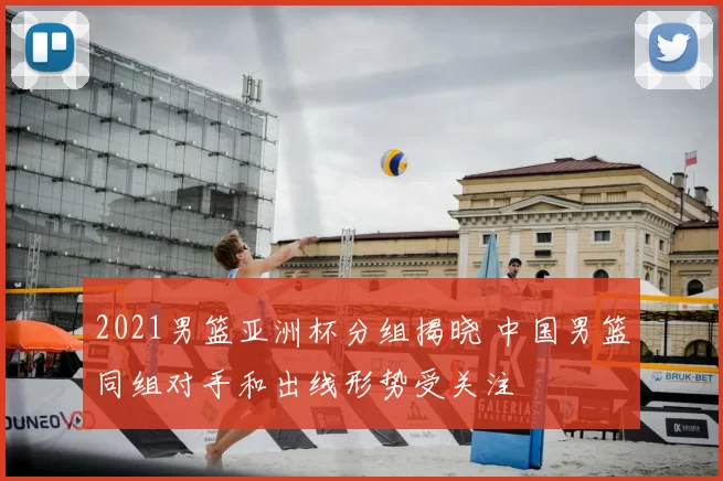 2021男篮亚洲杯分组揭晓 中国男篮同组对手和出线形势受关注