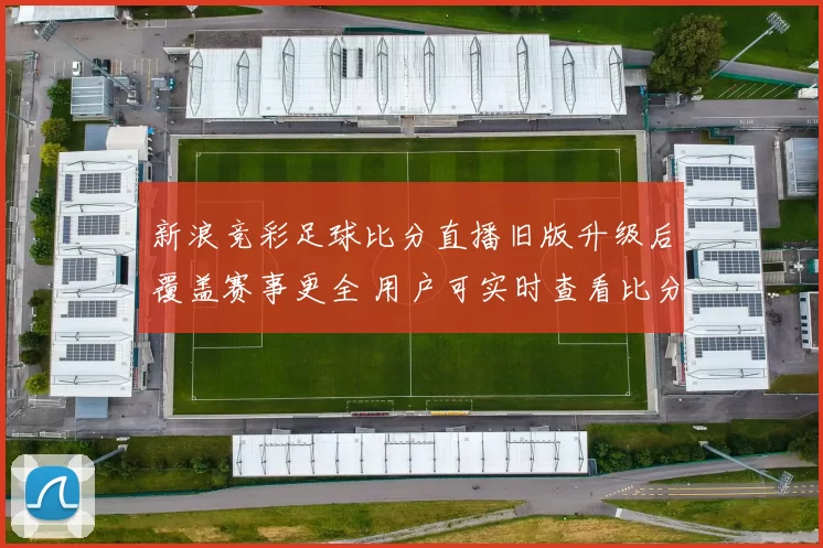 新浪竞彩足球比分直播旧版升级后覆盖赛事更全 用户可实时查看比分和赛程