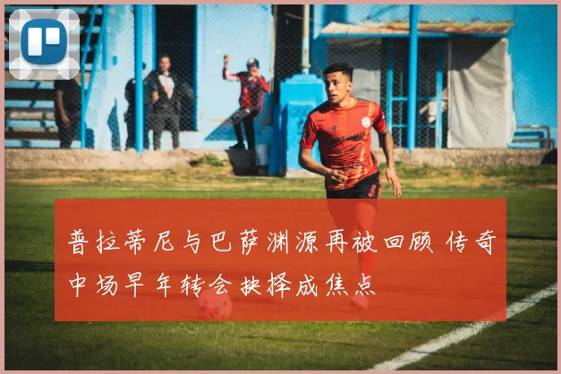 普拉蒂尼与巴萨渊源再被回顾 传奇中场早年转会抉择成焦点