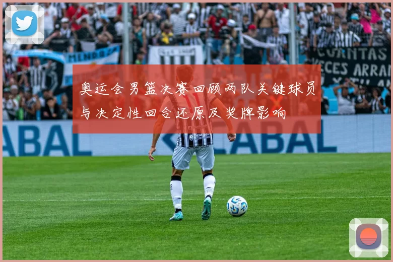 奥运会男篮决赛回顾两队关键球员与决定性回合还原及奖牌影响