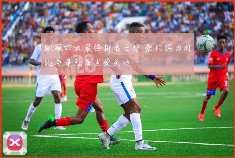 欧冠四大最强排名出炉 豪门实力对比与争冠看点受关注