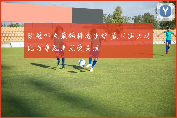 欧冠四大最强排名出炉 豪门实力对比与争冠看点受关注