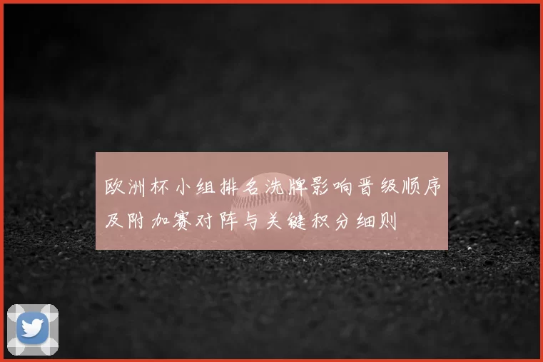 欧洲杯小组排名洗牌影响晋级顺序及附加赛对阵与关键积分细则