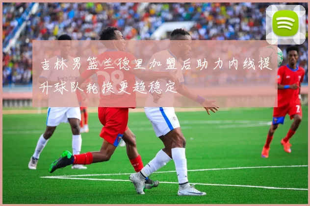 吉林男篮兰德里加盟后助力内线提升球队轮换更趋稳定