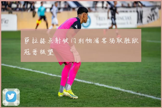 萨拉赫点射破门利物浦客场取胜欧冠晋级望