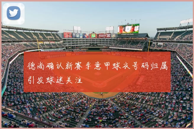 德尚确认新赛季意甲球衣号码归属引发球迷关注