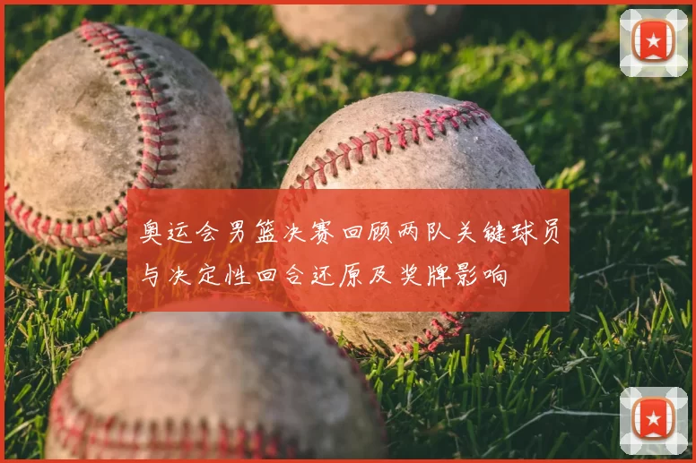 奥运会男篮决赛回顾两队关键球员与决定性回合还原及奖牌影响