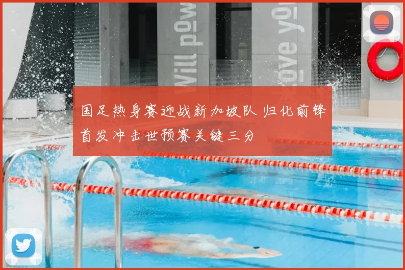 国足热身赛迎战新加坡队 归化前锋首发冲击世预赛关键三分