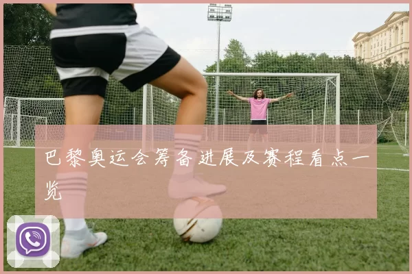 巴黎奥运会筹备进展及赛程看点一览