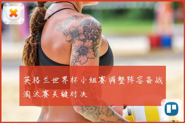 英格兰世界杯小组赛调整阵容备战淘汰赛关键对决