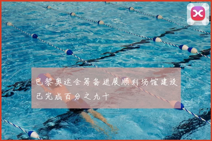 巴黎奥运会筹备进展顺利场馆建设已完成百分之九十