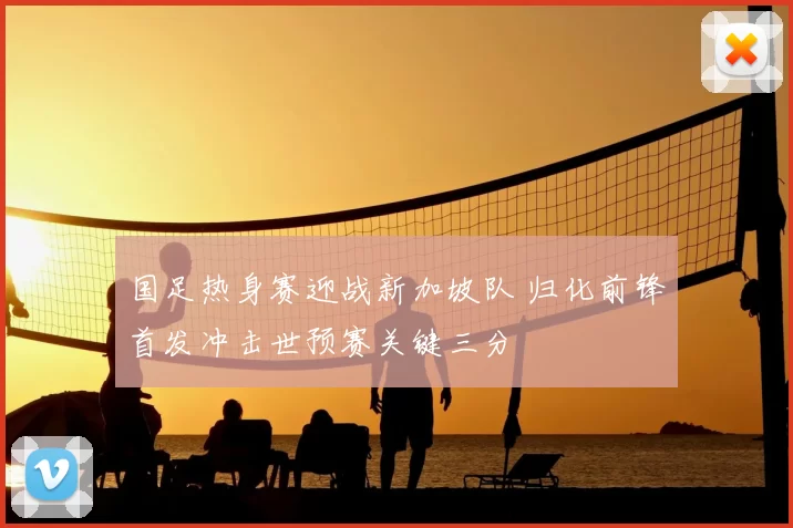 国足热身赛迎战新加坡队 归化前锋首发冲击世预赛关键三分