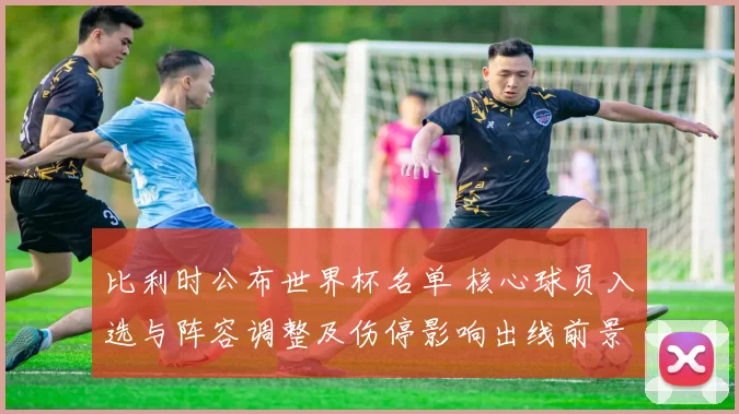 比利时公布世界杯名单 核心球员入选与阵容调整及伤停影响出线前景